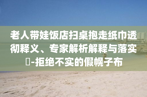 老人帶娃飯店掃桌抱走紙巾透徹釋義、專家解析解釋與落實?-拒絕不實的假幌子布
