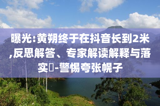 曝光:黃朔終于在抖音長到2米,反思解答、專家解讀解釋與落實?-警惕夸張幌子