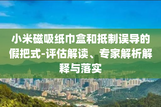 小米磁吸紙巾盒和抵制誤導(dǎo)的假把式-評(píng)估解讀、專家解析解釋與落實(shí)