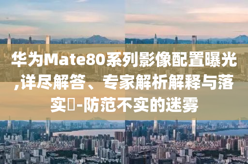 華為Mate80系列影像配置曝光,詳盡解答、專家解析解釋與落實(shí)?-防范不實(shí)的迷霧