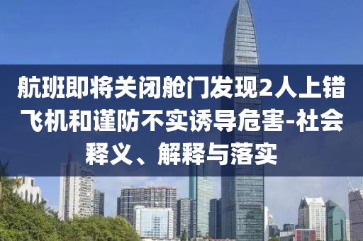 航班即將關(guān)閉艙門發(fā)現(xiàn)2人上錯(cuò)飛機(jī)和謹(jǐn)防不實(shí)誘導(dǎo)危害-社會(huì)釋義、解釋與落實(shí)