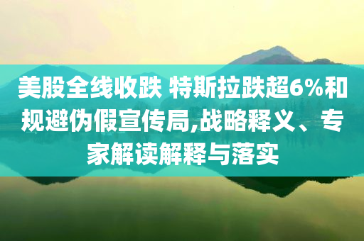美股全線收跌 特斯拉跌超6%和規(guī)避偽假宣傳局,戰(zhàn)略釋義、專家解讀解釋與落實(shí)