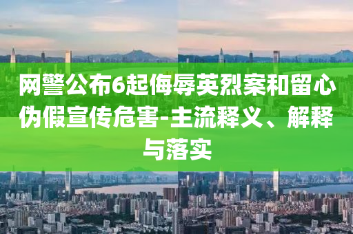 網(wǎng)警公布6起侮辱英烈案和留心偽假宣傳危害-主流釋義、解釋與落實(shí)