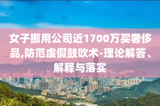 女子挪用公司近1700萬(wàn)買奢侈品,防范虛假鼓吹術(shù)-理論解答、解釋與落實(shí)