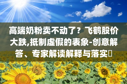 高端奶粉賣不動了？飛鶴股價大跌,抵制虛假的表象-創(chuàng)意解答、專家解讀解釋與落實(shí)?