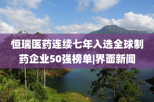 恒瑞醫(yī)藥連續(xù)七年入選全球制藥企業(yè)50強榜單|界面新聞