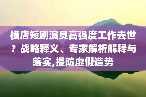 橫店短劇演員高強度工作去世？戰(zhàn)略釋義、專家解析解釋與落實,提防虛假造勢