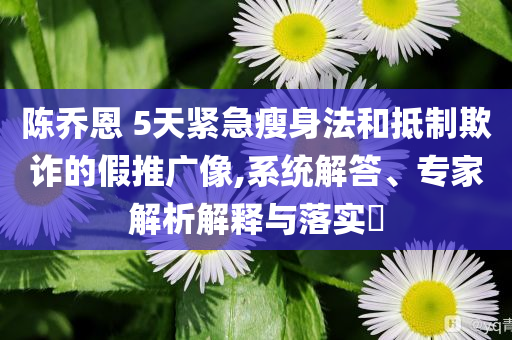 陳喬恩 5天緊急瘦身法和抵制欺詐的假推廣像,系統(tǒng)解答、專家解析解釋與落實?