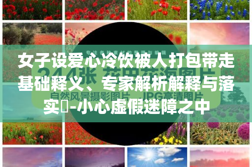 女子設愛心冷飲被人打包帶走基礎釋義、專家解析解釋與落實?-小心虛假迷障之中
