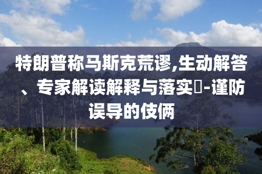特朗普稱馬斯克荒謬,生動解答、專家解讀解釋與落實?-謹防誤導的伎倆