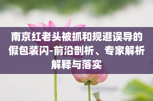 南京紅老頭被抓和規(guī)避誤導(dǎo)的假包裝閃-前沿剖析、專家解析解釋與落實