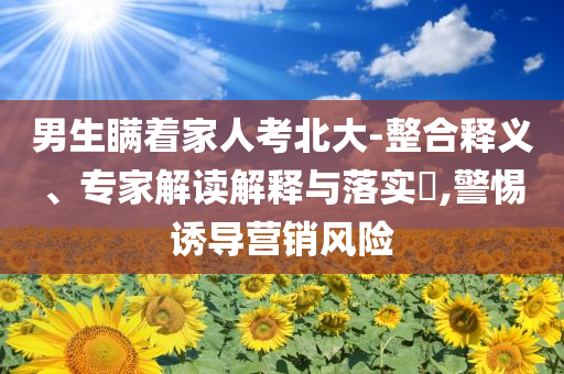 男生瞞著家人考北大-整合釋義、專家解讀解釋與落實?,警惕誘導(dǎo)營銷風(fēng)險