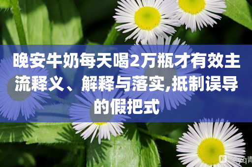 晚安牛奶每天喝2萬瓶才有效主流釋義、解釋與落實(shí),抵制誤導(dǎo)的假把式