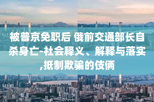 被普京免職后 俄前交通部長自殺身亡-社會釋義、解釋與落實,抵制欺騙的伎倆