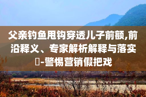 父親釣魚甩鉤穿透兒子前額,前沿釋義、專家解析解釋與落實(shí)?-警惕營(yíng)銷假把戲