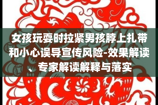 女孩玩耍時(shí)拉緊男孩脖上扎帶和小心誤導(dǎo)宣傳風(fēng)險(xiǎn)-效果解讀、專家解讀解釋與落實(shí)