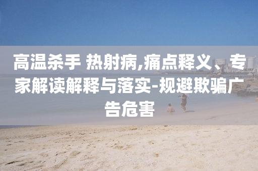 高溫殺手 熱射病,痛點(diǎn)釋義、專家解讀解釋與落實(shí)-規(guī)避欺騙廣告危害
