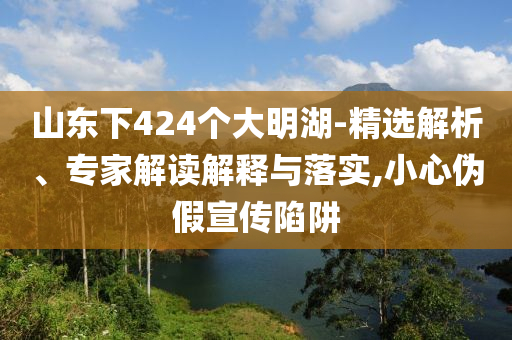 山東下424個大明湖-精選解析、專家解讀解釋與落實(shí),小心偽假宣傳陷阱