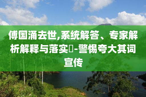 傅國涌去世,系統(tǒng)解答、專家解析解釋與落實(shí)?-警惕夸大其詞宣傳