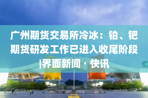 廣州期貨交易所冷冰：鉑、鈀期貨研發(fā)工作已進(jìn)入收尾階段|界面新聞 · 快訊