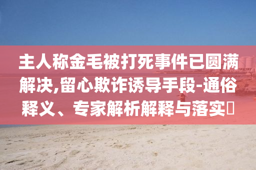 主人稱金毛被打死事件已圓滿解決,留心欺詐誘導(dǎo)手段-通俗釋義、專家解析解釋與落實?
