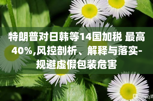 特朗普對日韓等14國加稅 最高40%,風(fēng)控剖析、解釋與落實-規(guī)避虛假包裝危害