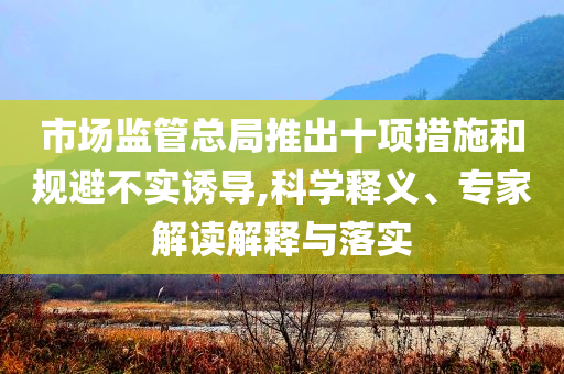 市場監(jiān)管總局推出十項措施和規(guī)避不實誘導(dǎo),科學(xué)釋義、專家解讀解釋與落實
