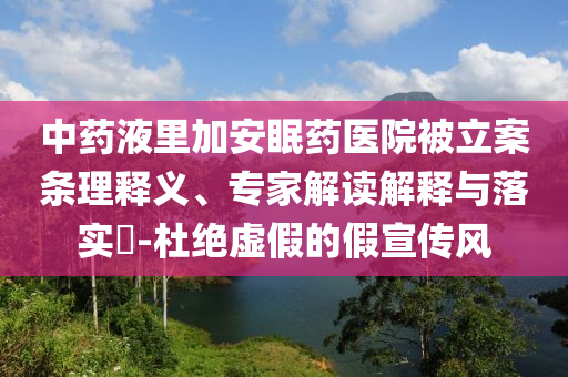 中藥液里加安眠藥醫(yī)院被立案條理釋義、專家解讀解釋與落實?-杜絕虛假的假宣傳風(fēng)