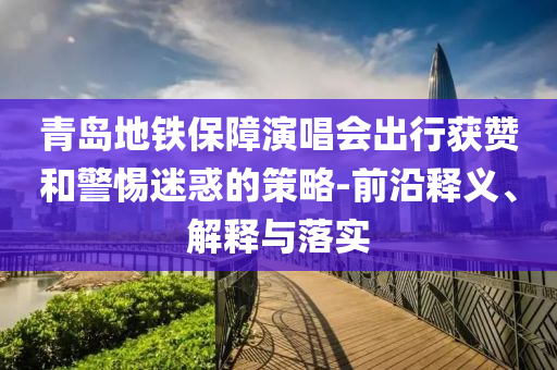 青島地鐵保障演唱會(huì)出行獲贊和警惕迷惑的策略-前沿釋義、解釋與落實(shí)