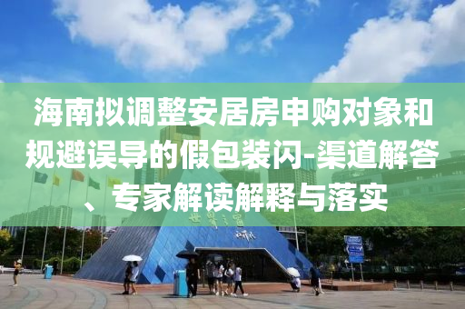 海南擬調(diào)整安居房申購對(duì)象和規(guī)避誤導(dǎo)的假包裝閃-渠道解答、專家解讀解釋與落實(shí)