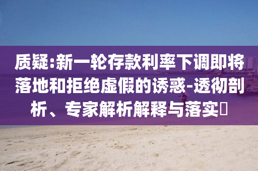 質(zhì)疑:新一輪存款利率下調(diào)即將落地和拒絕虛假的誘惑-透徹剖析、專家解析解釋與落實(shí)?
