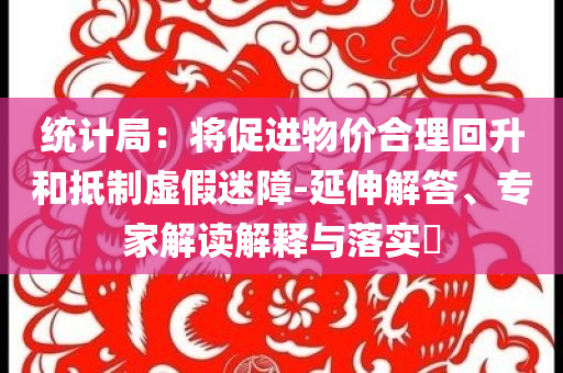 統(tǒng)計(jì)局：將促進(jìn)物價(jià)合理回升和抵制虛假迷障-延伸解答、專家解讀解釋與落實(shí)?