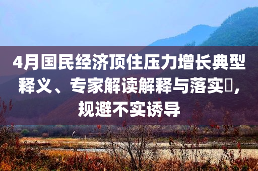 4月國民經(jīng)濟頂住壓力增長典型釋義、專家解讀解釋與落實?,規(guī)避不實誘導