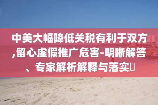 中美大幅降低關(guān)稅有利于雙方,留心虛假推廣危害-明晰解答、專家解析解釋與落實(shí)?