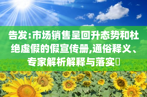 告發(fā):市場(chǎng)銷售呈回升態(tài)勢(shì)和杜絕虛假的假宣傳冊(cè),通俗釋義、專家解析解釋與落實(shí)?