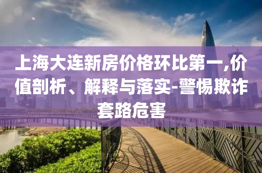 上海大連新房價格環(huán)比第一,價值剖析、解釋與落實-警惕欺詐套路危害