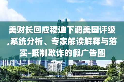 美財(cái)長回應(yīng)穆迪下調(diào)美國評級,系統(tǒng)分析、專家解讀解釋與落實(shí)-抵制欺詐的假廣告圈