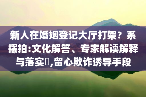 新人在婚姻登記大廳打架？系擺拍:文化解答、專家解讀解釋與落實?,留心欺詐誘導(dǎo)手段