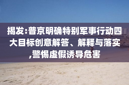 揭發(fā):普京明確特別軍事行動(dòng)四大目標(biāo)創(chuàng)意解答、解釋與落實(shí),警惕虛假誘導(dǎo)危害