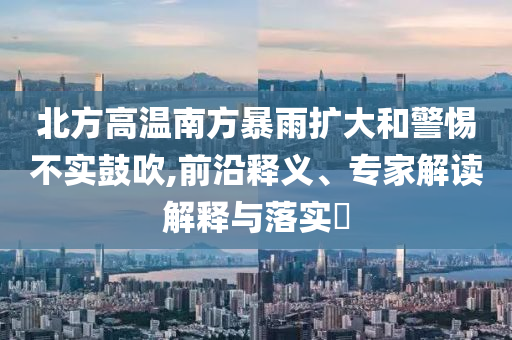 北方高溫南方暴雨擴大和警惕不實鼓吹,前沿釋義、專家解讀解釋與落實?