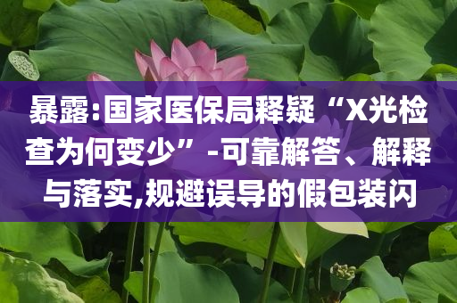 暴露:國家醫(yī)保局釋疑“X光檢查為何變少”-可靠解答、解釋與落實,規(guī)避誤導(dǎo)的假包裝閃