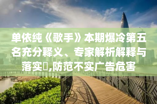單依純《歌手》本期爆冷第五名充分釋義、專家解析解釋與落實(shí)?,防范不實(shí)廣告危害