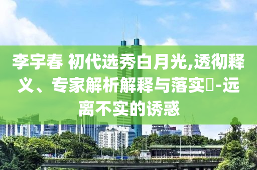 李宇春 初代選秀白月光,透徹釋義、專家解析解釋與落實(shí)?-遠(yuǎn)離不實(shí)的誘惑