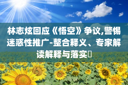 林志炫回應《悟空》爭議,警惕迷惑性推廣-整合釋義、專家解讀解釋與落實?