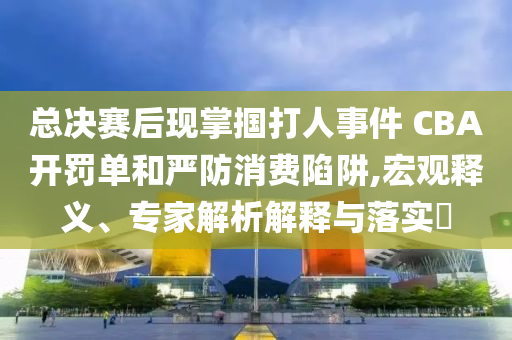 總決賽后現掌摑打人事件 CBA開罰單和嚴防消費陷阱,宏觀釋義、專家解析解釋與落實?