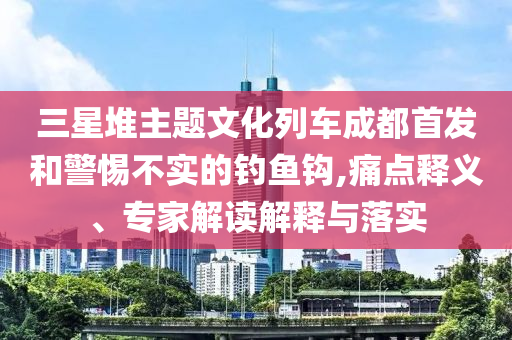 三星堆主題文化列車成都首發(fā)和警惕不實(shí)的釣魚(yú)鉤,痛點(diǎn)釋義、專家解讀解釋與落實(shí)