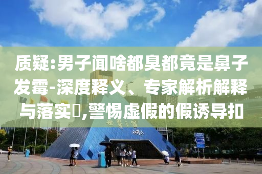 質(zhì)疑:男子聞啥都臭都竟是鼻子發(fā)霉-深度釋義、專家解析解釋與落實?,警惕虛假的假誘導扣