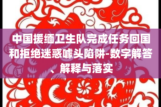 中國援緬衛(wèi)生隊完成任務(wù)回國和拒絕迷惑噱頭陷阱-數(shù)字解答、解釋與落實