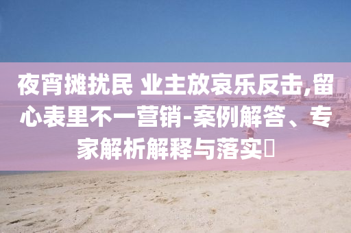 夜宵攤擾民 業(yè)主放哀樂反擊,留心表里不一營銷-案例解答、專家解析解釋與落實?