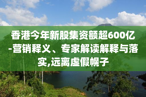 香港今年新股集資額超600億-營銷釋義、專家解讀解釋與落實,遠離虛假幌子